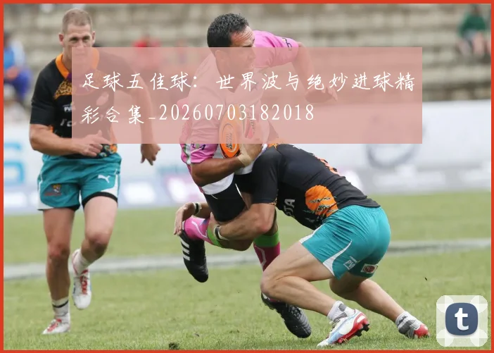 足球五佳球：世界波与绝妙进球精彩合集_20260703182018