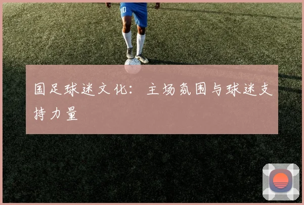 国足球迷文化：主场氛围与球迷支持力量