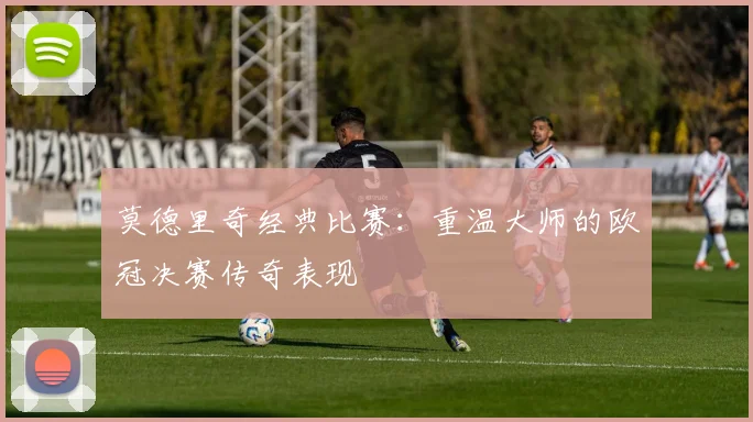 莫德里奇经典比赛：重温大师的欧冠决赛传奇表现