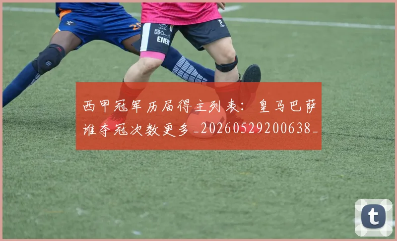 西甲冠军历届得主列表：皇马巴萨谁夺冠次数更多_20260529200638_20260703181841
