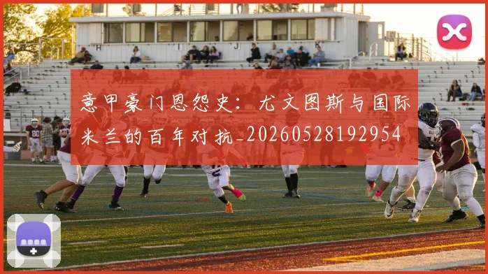 意甲豪门恩怨史：尤文图斯与国际米兰的百年对抗_20260528192954