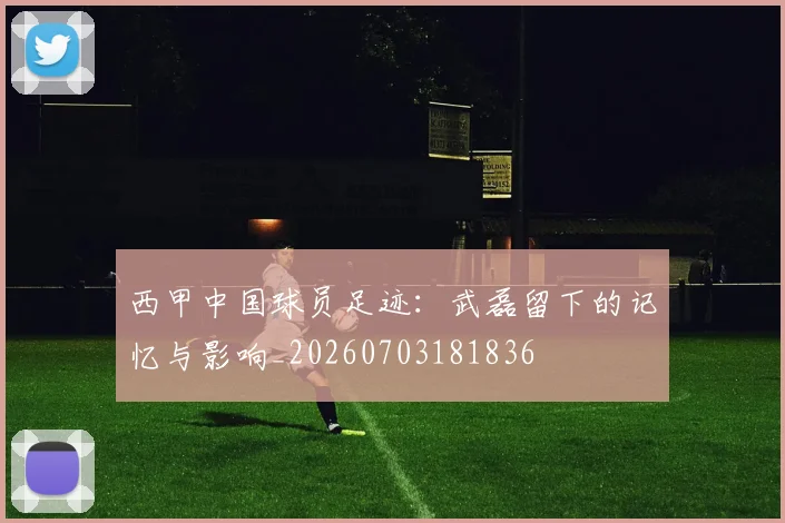 西甲中国球员足迹：武磊留下的记忆与影响_20260703181836