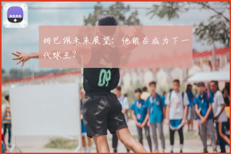 姆巴佩未来展望：他能否成为下一代球王？