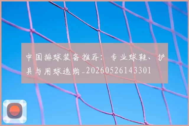 中国排球装备推荐：专业球鞋、护具与用球选购_20260526143301