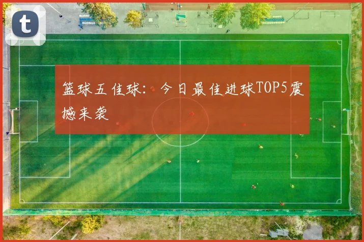 篮球五佳球：今日最佳进球TOP5震撼来袭