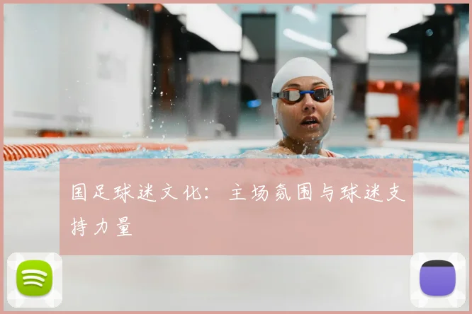 国足球迷文化：主场氛围与球迷支持力量