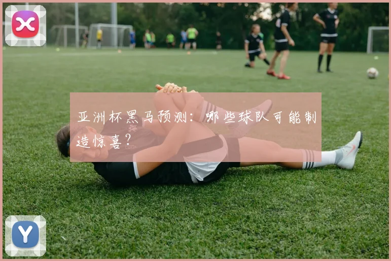 亚洲杯黑马预测：哪些球队可能制造惊喜？